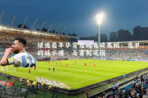 球迷嘉年华背后的竞技真相：意甲的战术博弈与赛制逻辑